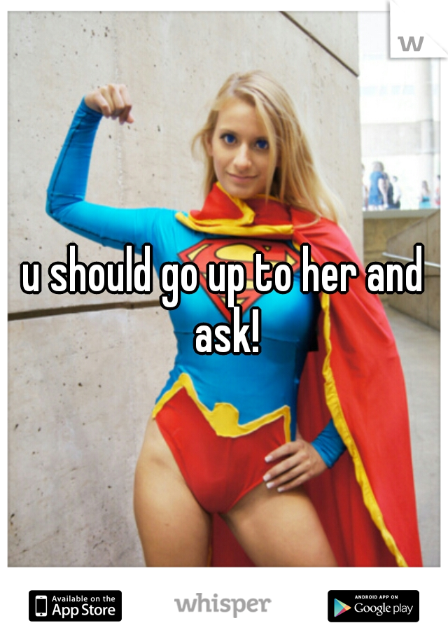 u should go up to her and ask!