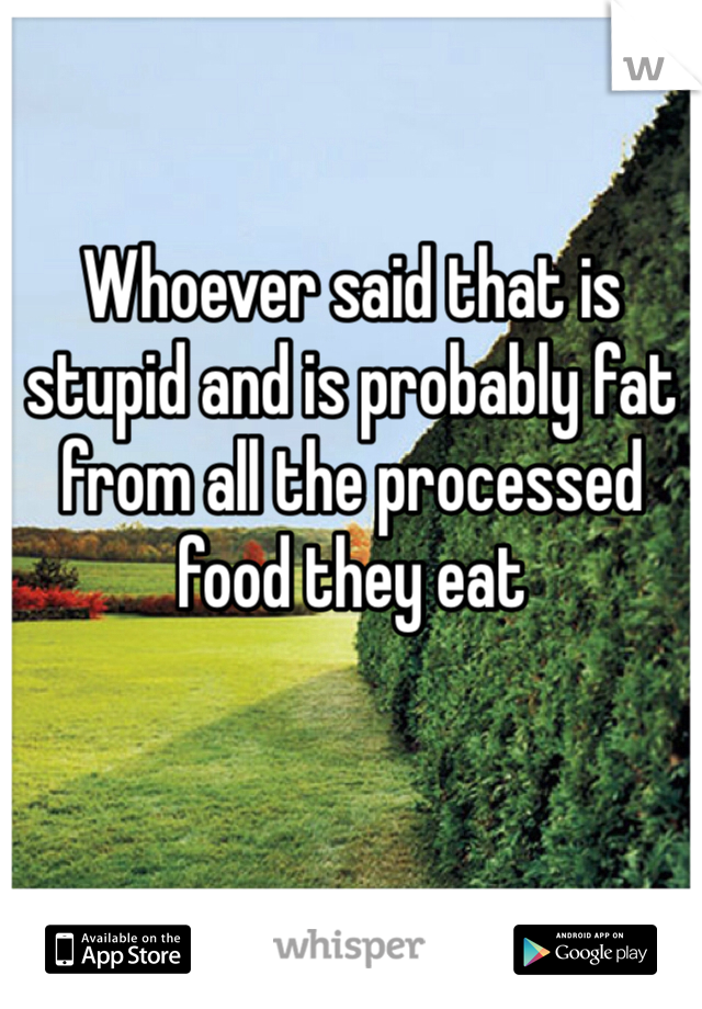 Whoever said that is stupid and is probably fat from all the processed food they eat  
