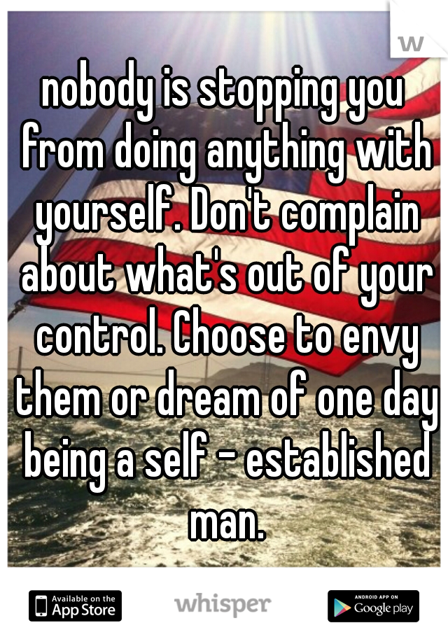 nobody is stopping you from doing anything with yourself. Don't complain about what's out of your control. Choose to envy them or dream of one day being a self - established man.