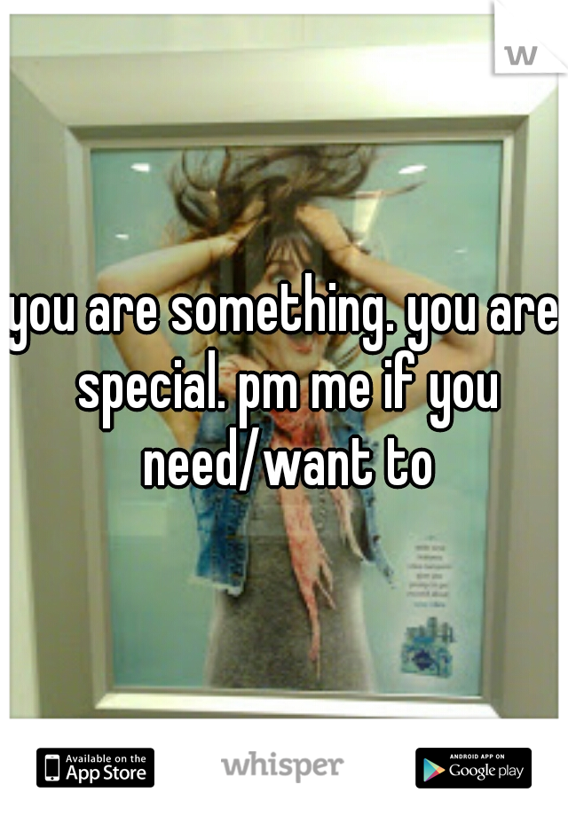 you are something. you are special. pm me if you need/want to