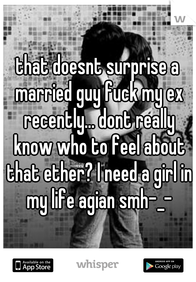that doesnt surprise a married guy fuck my ex recently... dont really know who to feel about that ether? I need a girl in my life agian smh-_-