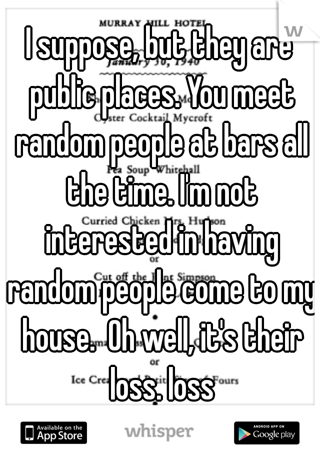 I suppose, but they are public places. You meet random people at bars all the time. I'm not interested in having random people come to my house.  Oh well, it's their loss. loss