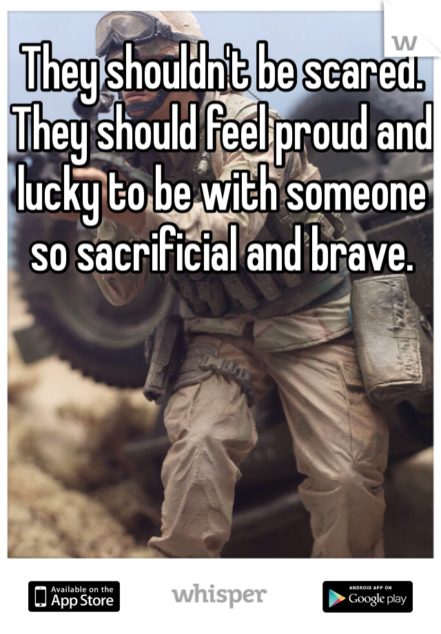 They shouldn't be scared. They should feel proud and lucky to be with someone so sacrificial and brave. 