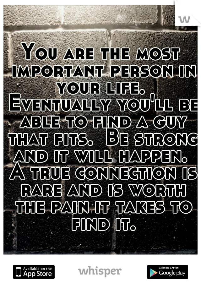 You are the most important person in your life.  Eventually you'll be able to find a guy that fits.  Be strong and it will happen.  A true connection is rare and is worth the pain it takes to find it.