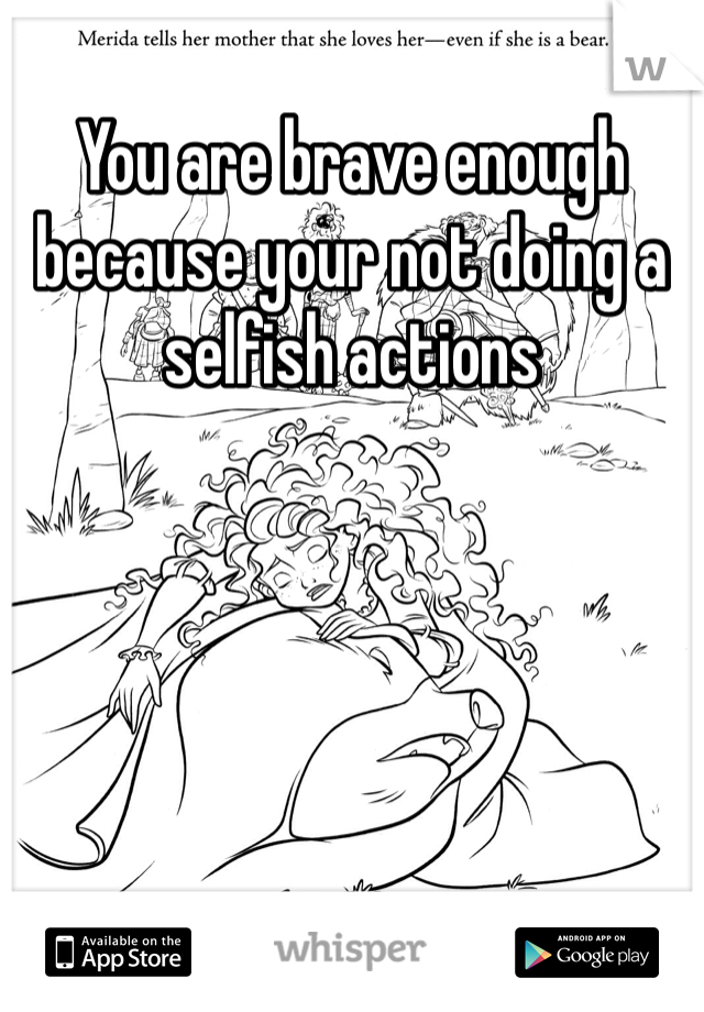 You are brave enough because your not doing a selfish actions 