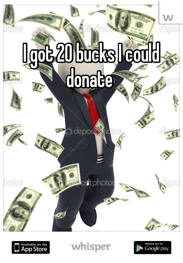 I got 20 bucks I could donate 