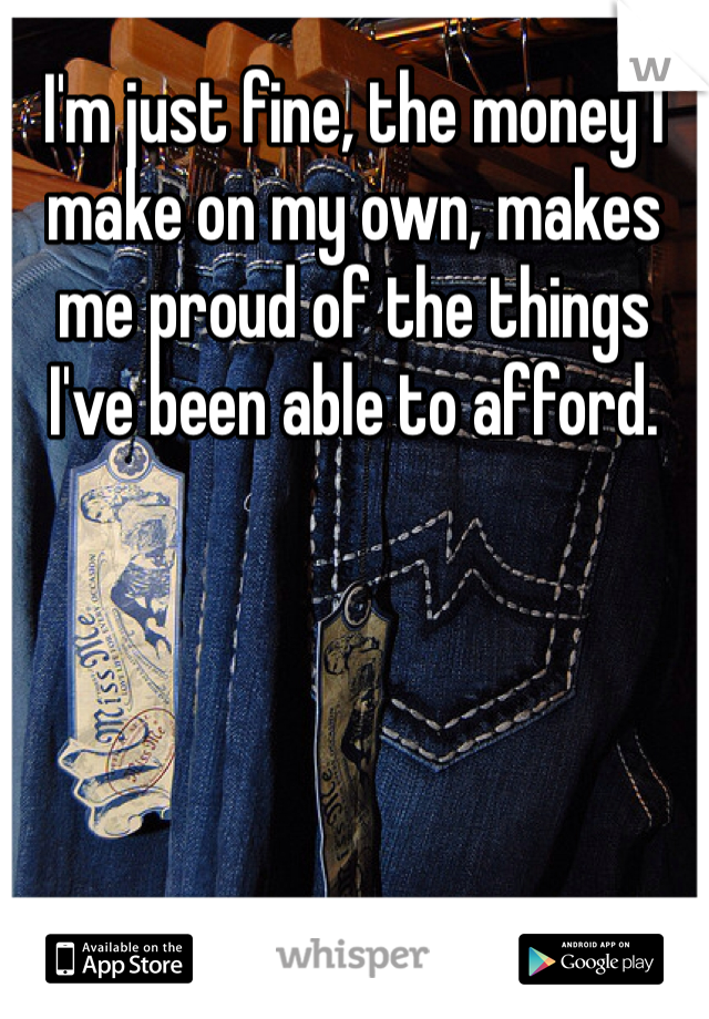 I'm just fine, the money I make on my own, makes me proud of the things I've been able to afford.