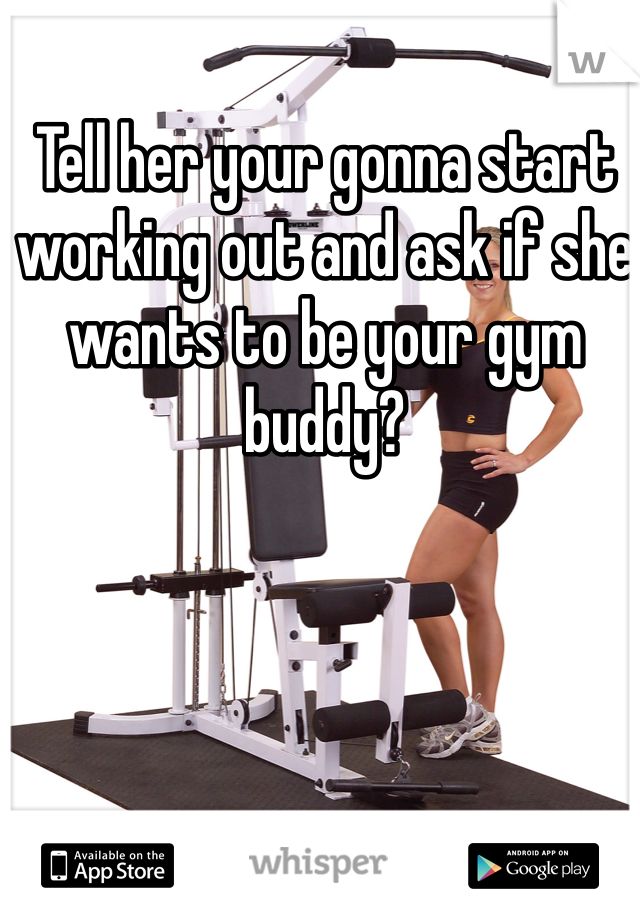 Tell her your gonna start working out and ask if she wants to be your gym buddy?