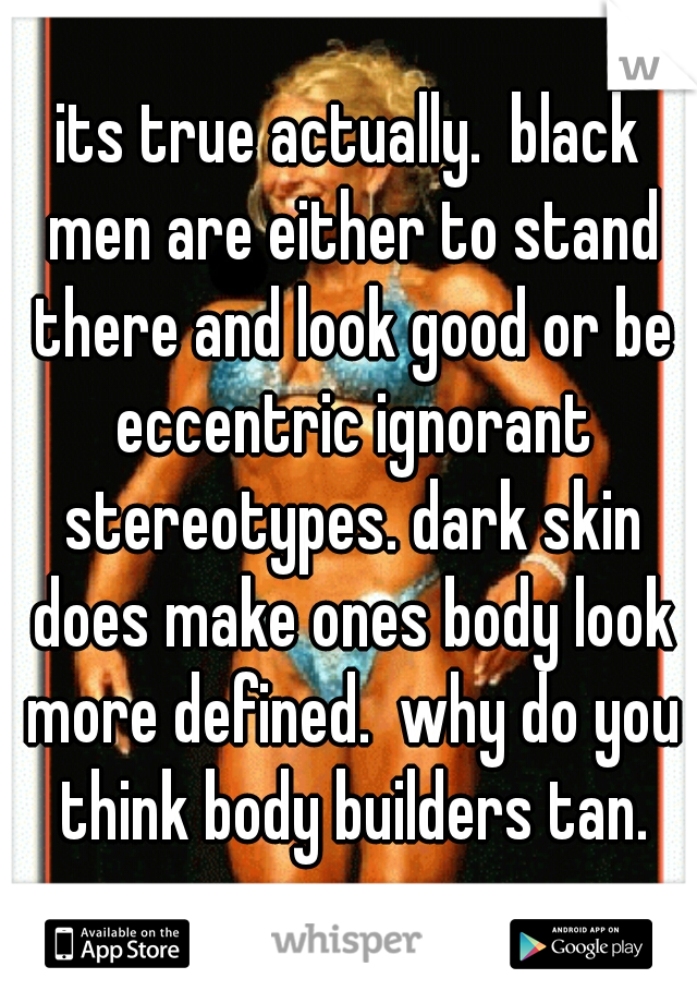 its true actually.  black men are either to stand there and look good or be eccentric ignorant stereotypes. dark skin does make ones body look more defined.  why do you think body builders tan.