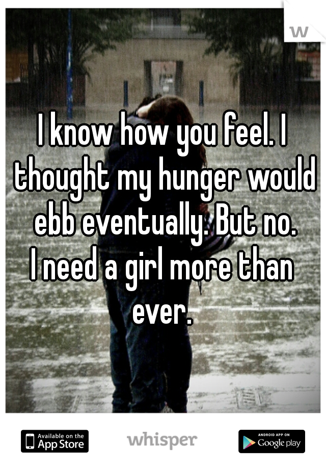 I know how you feel. I thought my hunger would ebb eventually. But no.


I need a girl more than ever. 