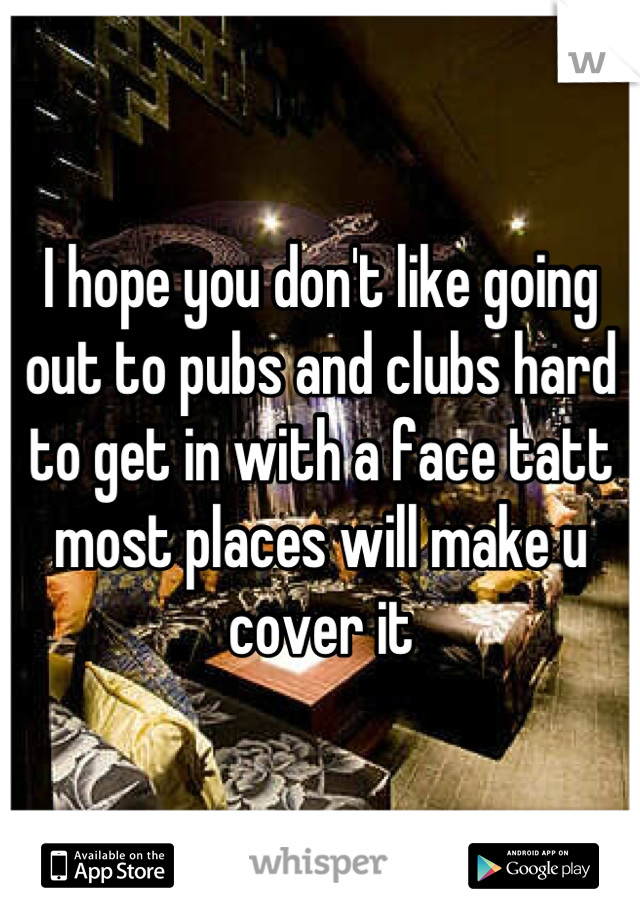 I hope you don't like going out to pubs and clubs hard to get in with a face tatt most places will make u cover it