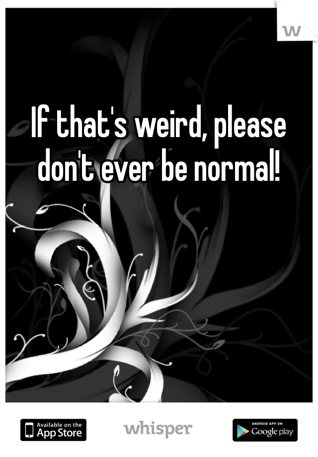 If that's weird, please don't ever be normal!