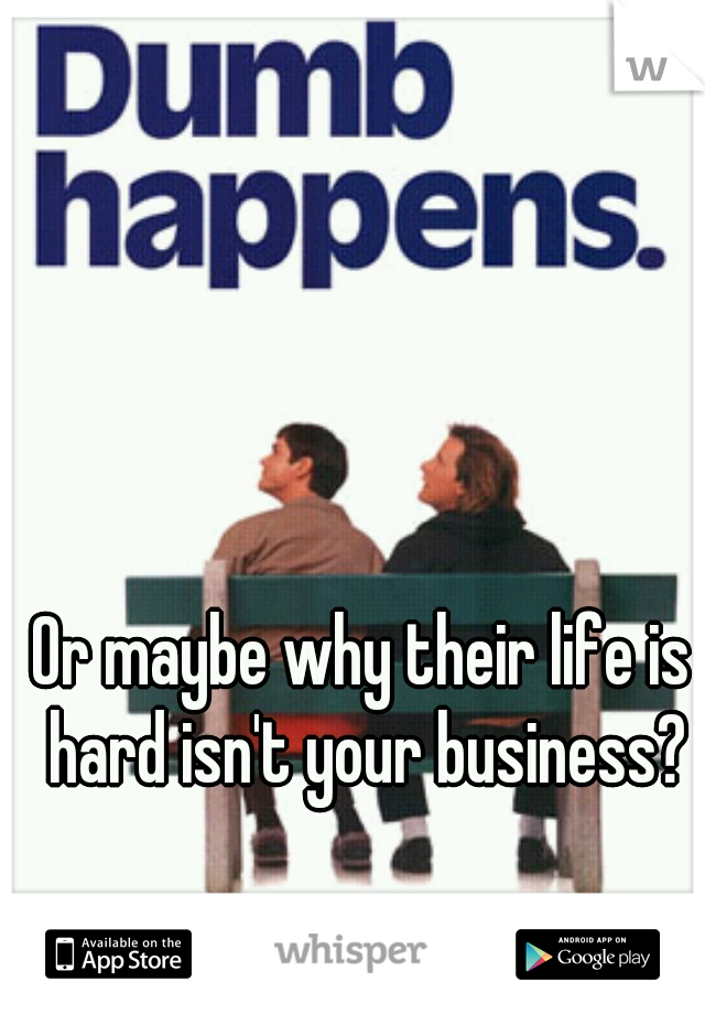 Or maybe why their life is hard isn't your business?