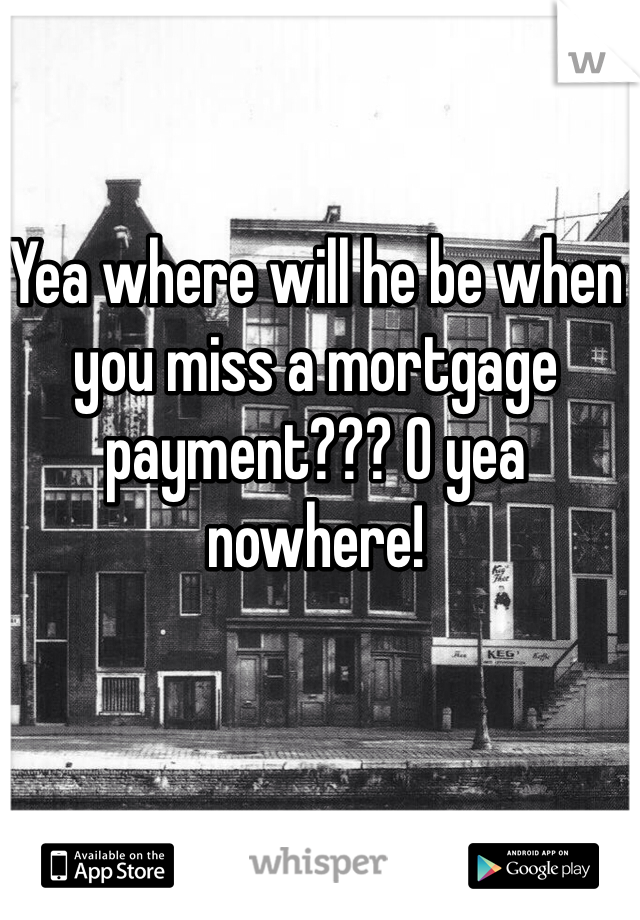 Yea where will he be when you miss a mortgage payment??? O yea nowhere! 