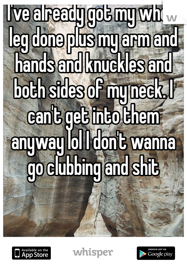 I've already got my whole leg done plus my arm and hands and knuckles and both sides of my neck. I can't get into them anyway lol I don't wanna go clubbing and shit 
