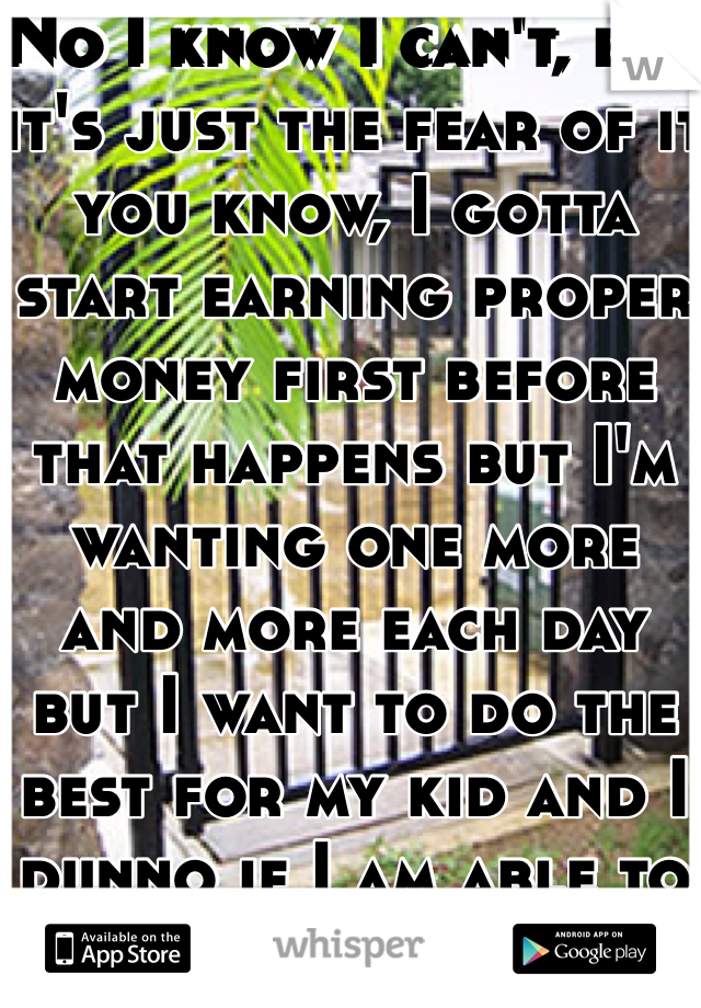 No I know I can't, but it's just the fear of it you know, I gotta start earning proper money first before that happens but I'm wanting one more and more each day but I want to do the best for my kid and I dunno if I am able to do that yet financially