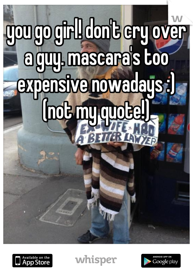 you go girl! don't cry over a guy. mascara's too expensive nowadays :) (not my quote!)
