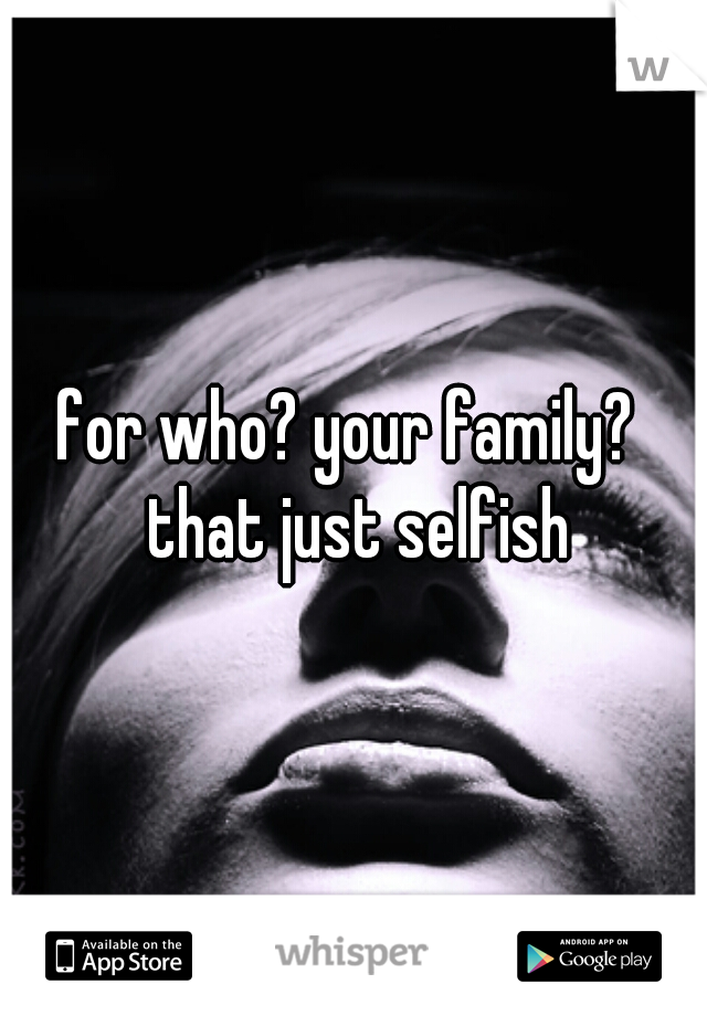 for who? your family?  that just selfish
