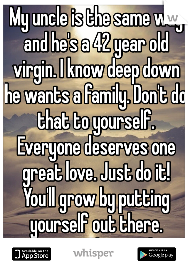 My uncle is the same way and he's a 42 year old virgin. I know deep down he wants a family. Don't do that to yourself. Everyone deserves one great love. Just do it! You'll grow by putting yourself out there. Practice makes perfect! Good luck. 