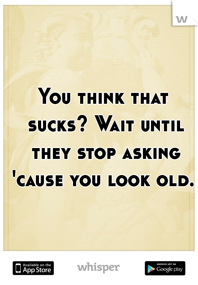 You think that sucks? Wait until they stop asking 'cause you look old.  