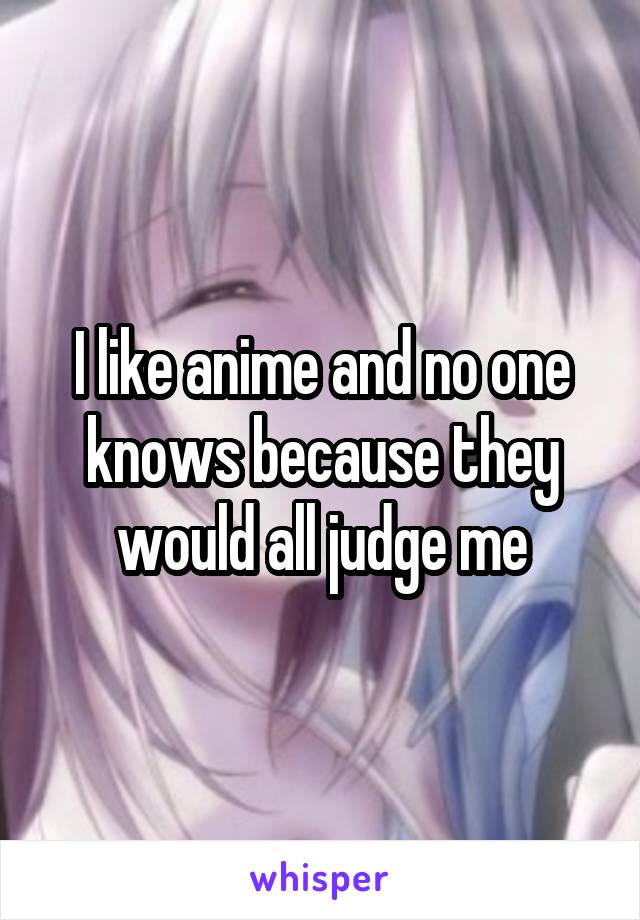 I like anime and no one knows because they would all judge me