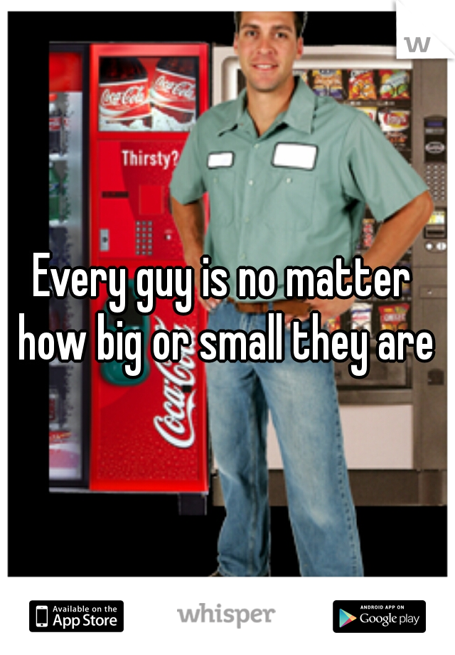 Every guy is no matter how big or small they are