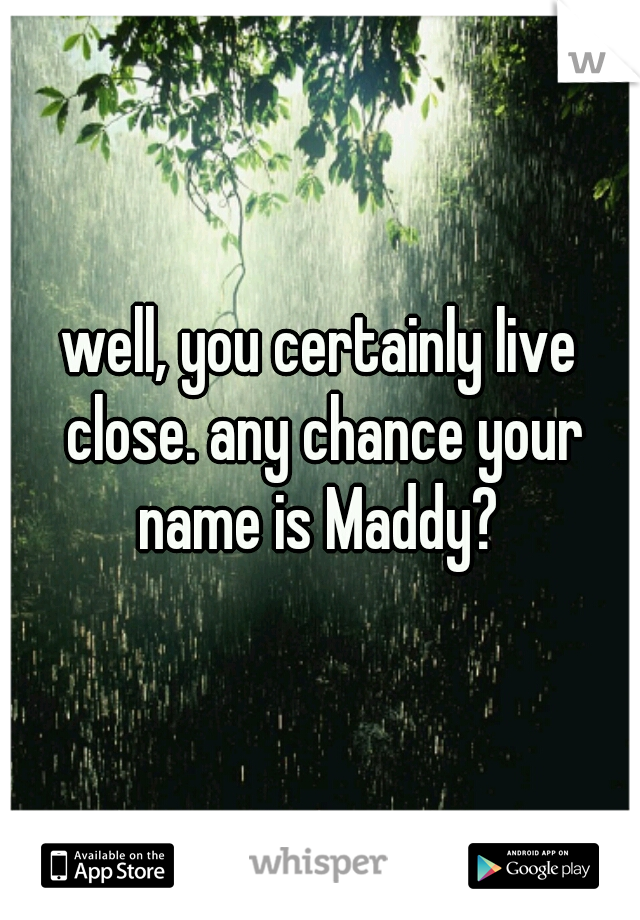 well, you certainly live close. any chance your name is Maddy? 
