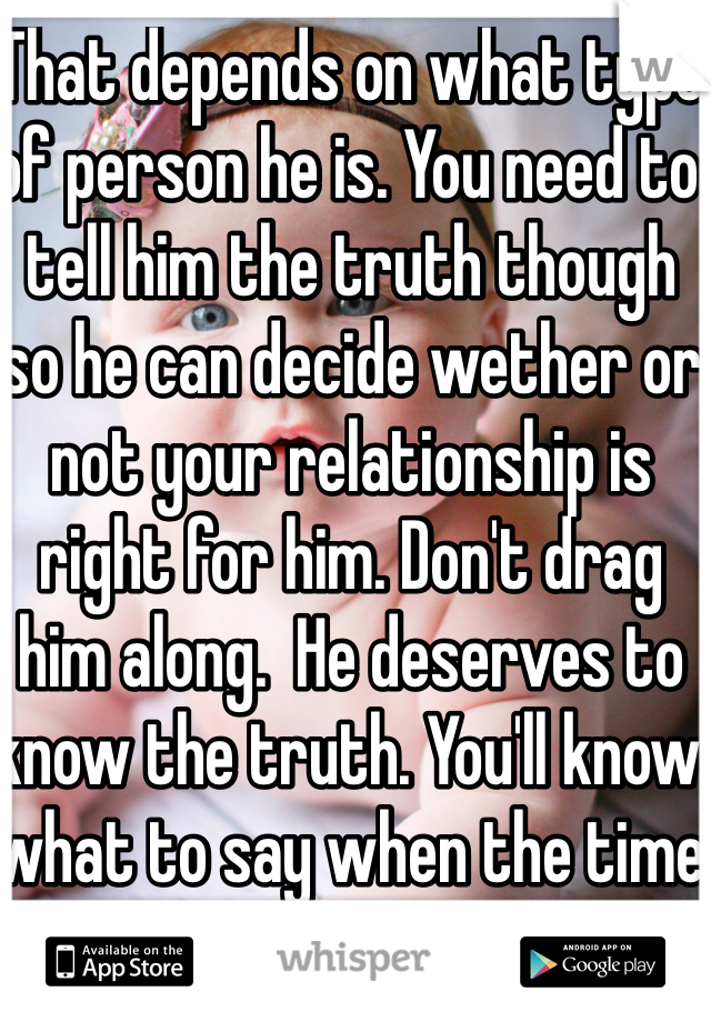 That depends on what type of person he is. You need to tell him the truth though so he can decide wether or not your relationship is right for him. Don't drag him along.  He deserves to know the truth. You'll know what to say when the time is right. 