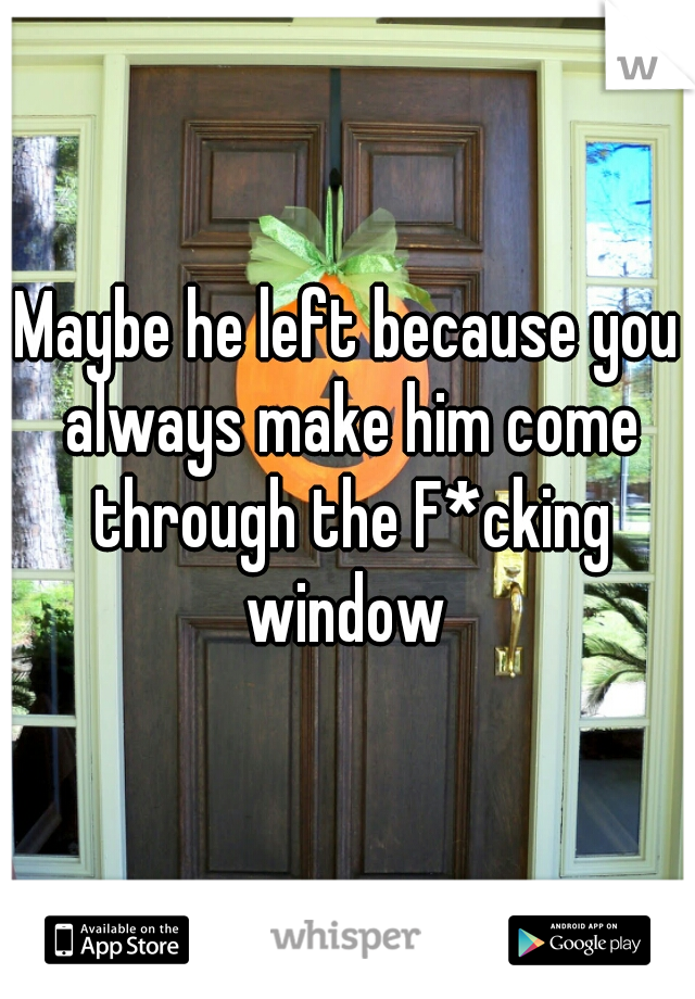 Maybe he left because you always make him come through the F*cking window 