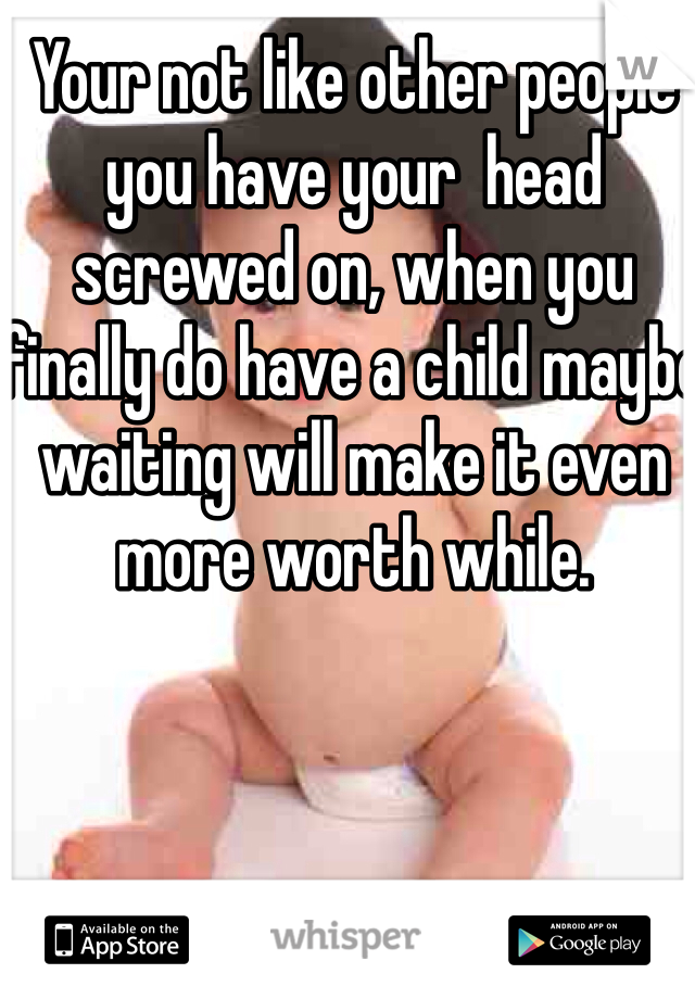 Your not like other people you have your  head screwed on, when you finally do have a child maybe waiting will make it even more worth while.
