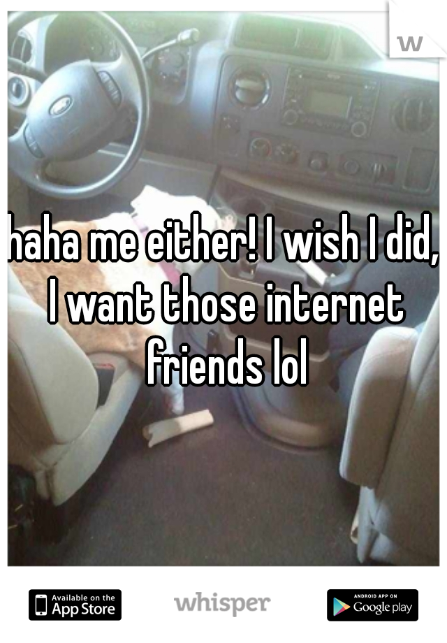 haha me either! I wish I did, I want those internet friends lol