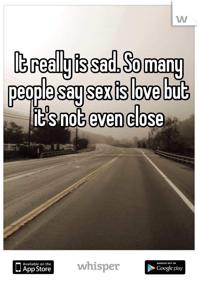 It really is sad. So many people say sex is love but it's not even close