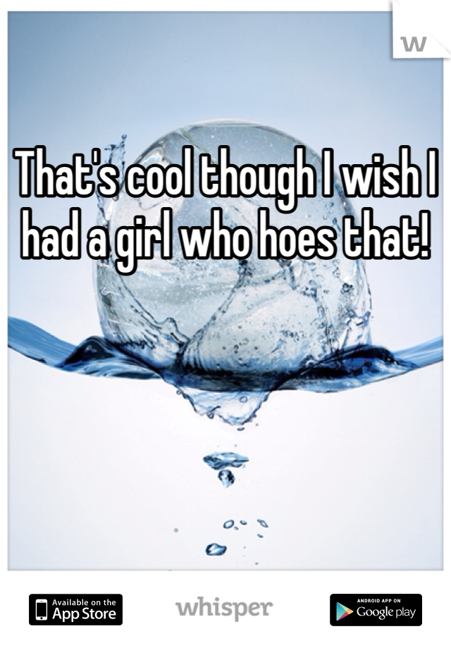 That's cool though I wish I had a girl who hoes that!
