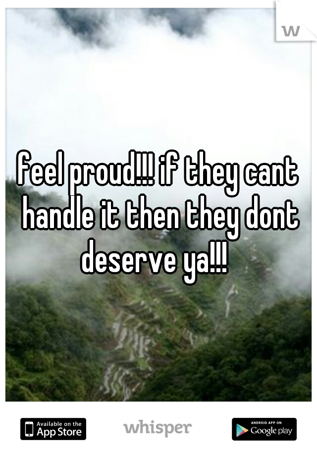 feel proud!!! if they cant handle it then they dont deserve ya!!!  