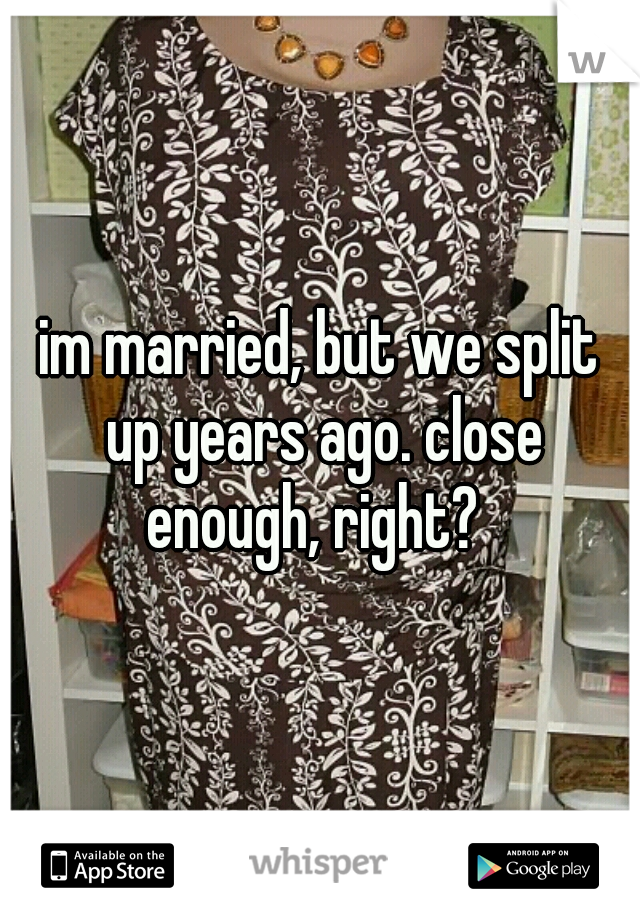 im married, but we split up years ago. close enough, right?  