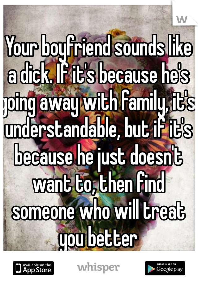Your boyfriend sounds like a dick. If it's because he's going away with family, it's understandable, but if it's because he just doesn't want to, then find someone who will treat you better