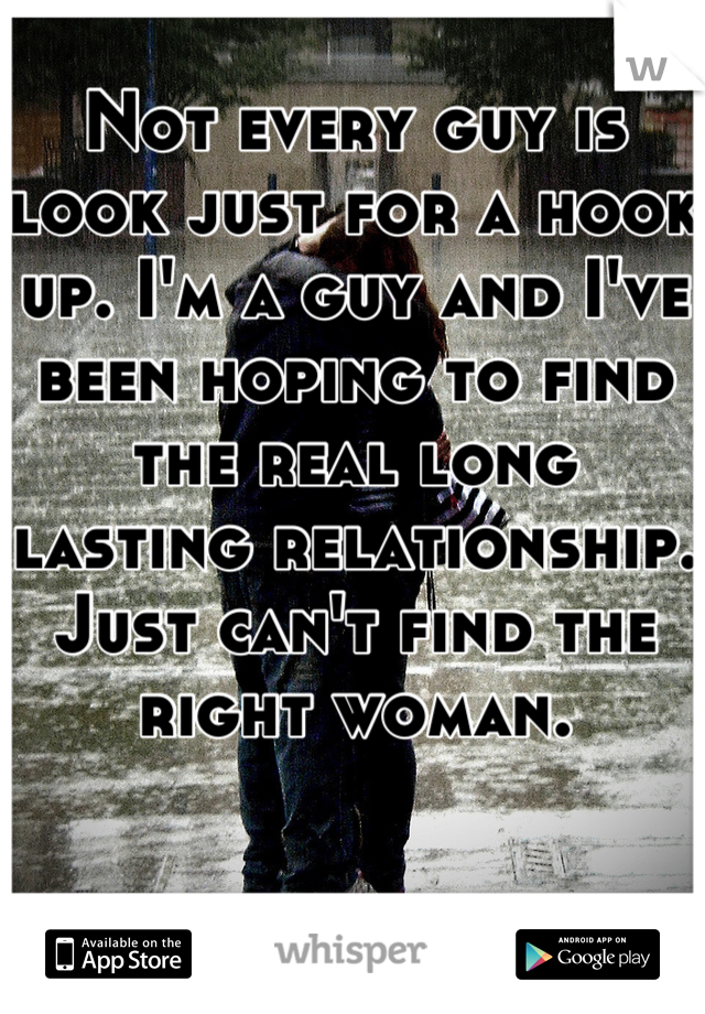Not every guy is look just for a hook up. I'm a guy and I've been hoping to find the real long lasting relationship. Just can't find the right woman.