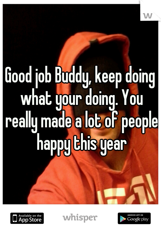 Good job Buddy, keep doing what your doing. You really made a lot of people happy this year