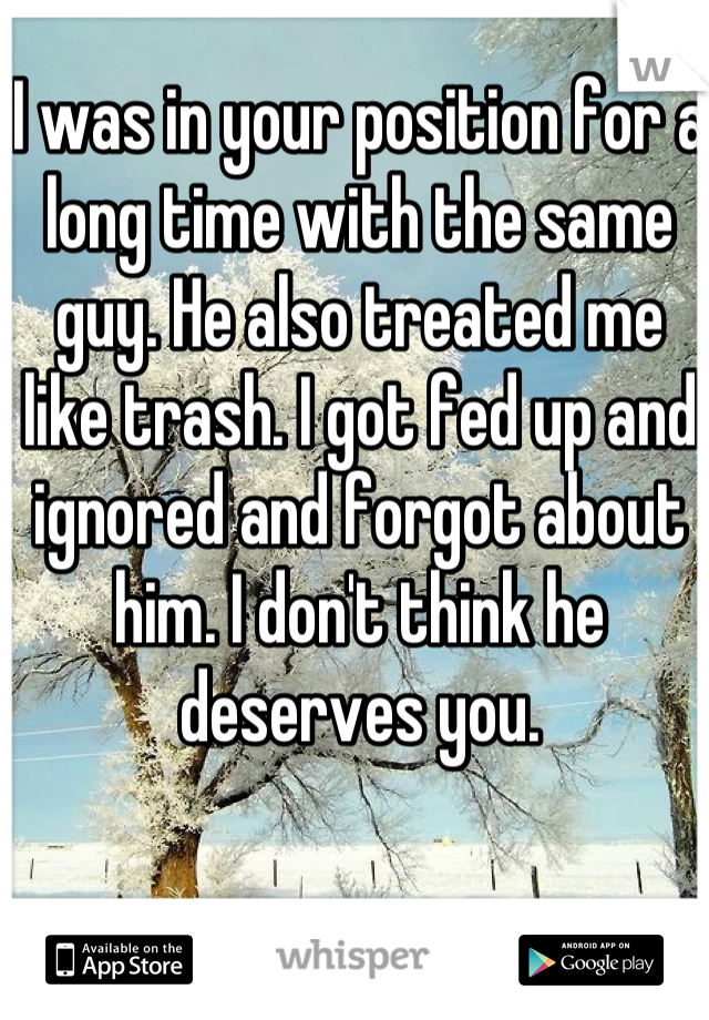 I was in your position for a long time with the same guy. He also treated me like trash. I got fed up and ignored and forgot about him. I don't think he deserves you.