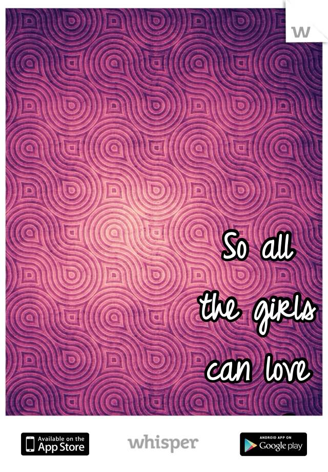 So all 
the girls 
can love
 you? 