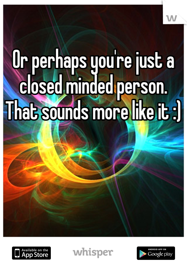 Or perhaps you're just a closed minded person. That sounds more like it :)