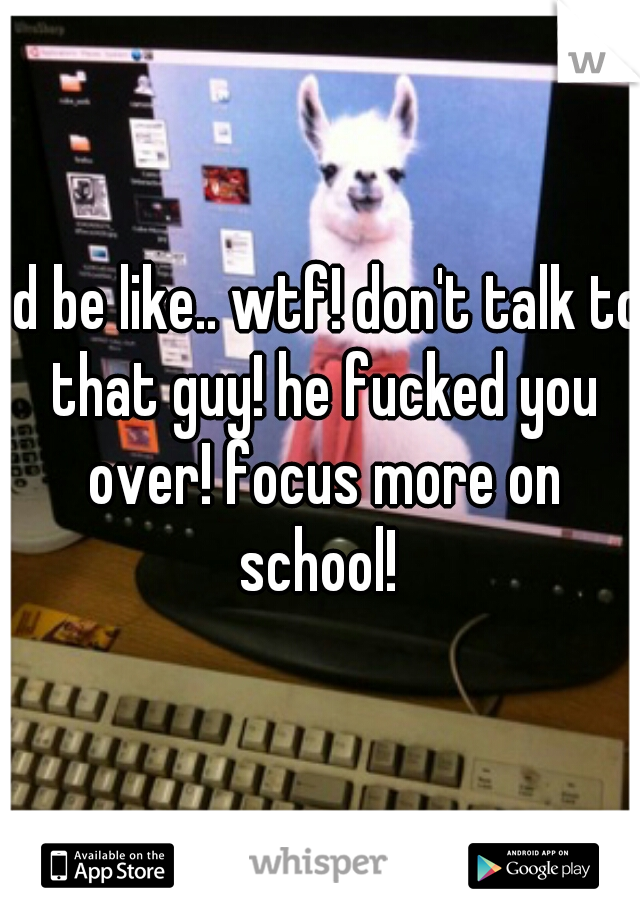 I'd be like.. wtf! don't talk to that guy! he fucked you over! focus more on school! 