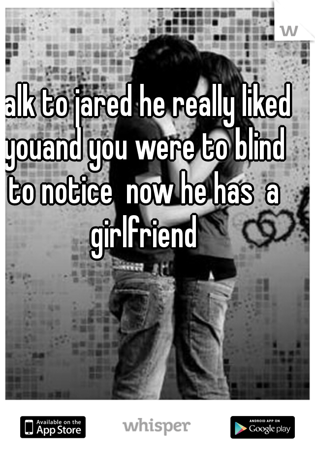 talk to jared he really liked youand you were to blind to notice  now he has  a girlfriend
