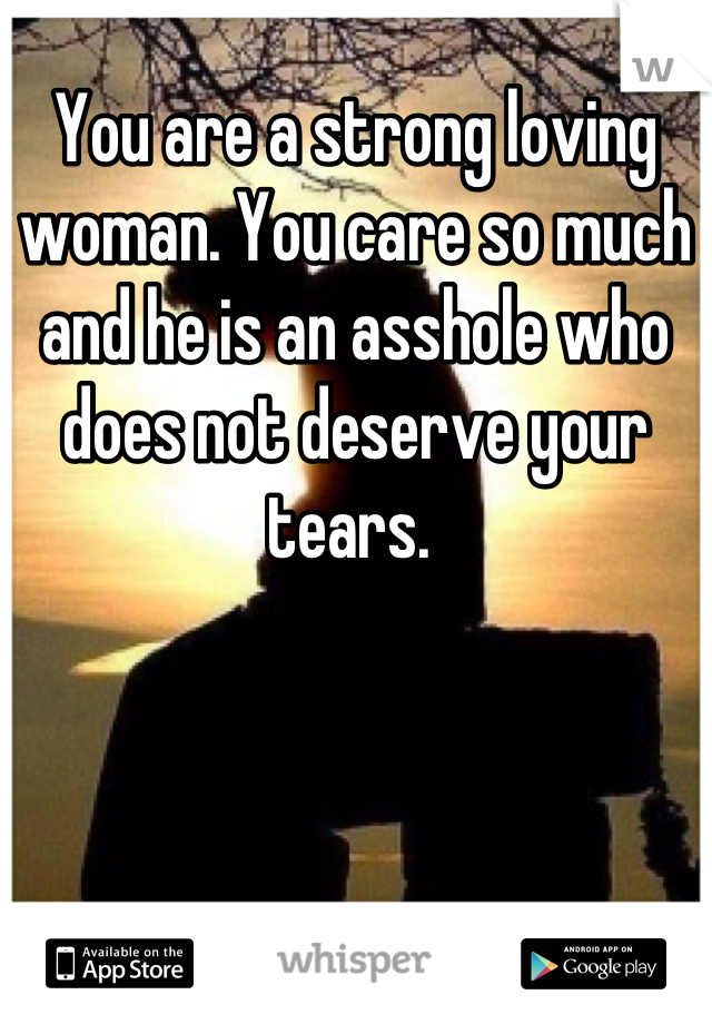 You are a strong loving woman. You care so much and he is an asshole who does not deserve your tears. 