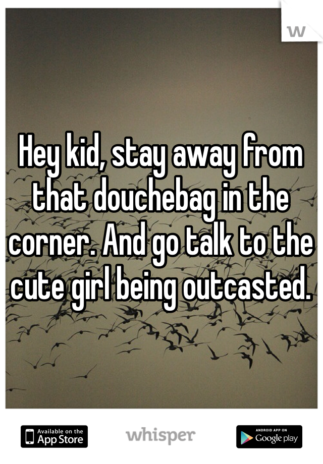 Hey kid, stay away from that douchebag in the corner. And go talk to the cute girl being outcasted.