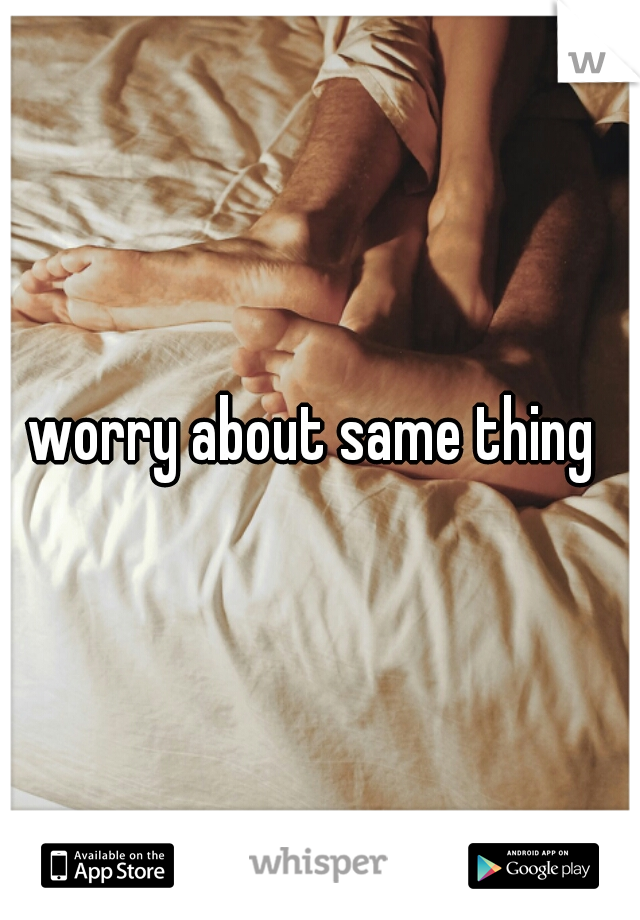 worry about same thing 