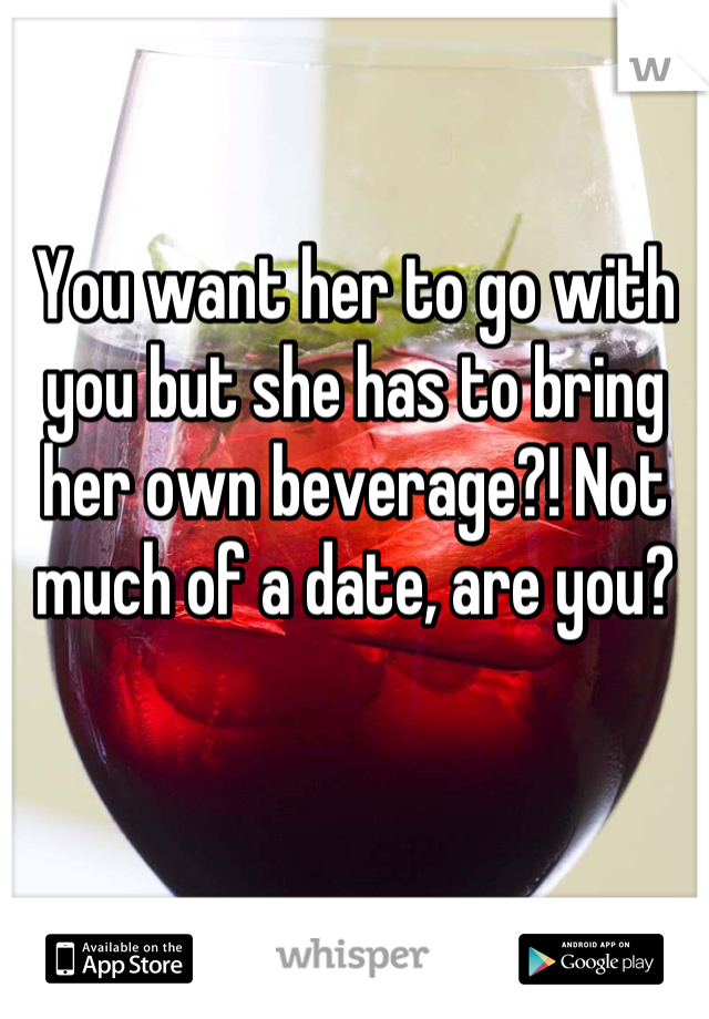 You want her to go with you but she has to bring her own beverage?! Not much of a date, are you?