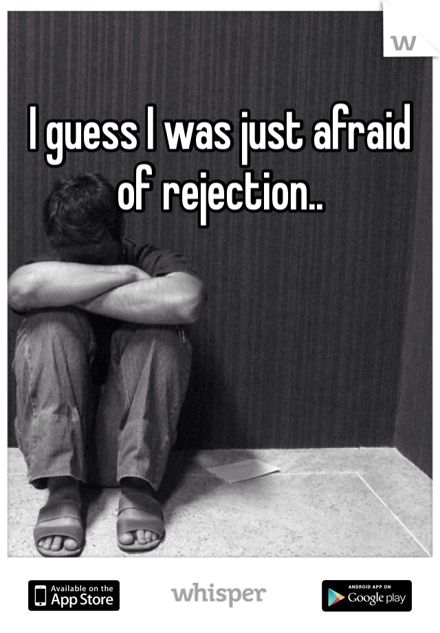 I guess I was just afraid of rejection..