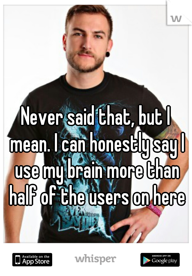 Never said that, but I mean. I can honestly say I use my brain more than half of the users on here
