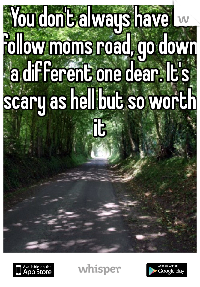 You don't always have to follow moms road, go down a different one dear. It's scary as hell but so worth it